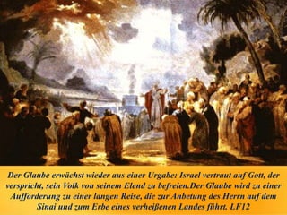 Der Glaube erwächst wieder aus einer Urgabe: Israel vertraut auf Gott, der
verspricht, sein Volk von seinem Elend zu befreien.Der Glaube wird zu einer
Aufforderung zu einer langen Reise, die zur Anbetung des Herrn auf dem
Sinai und zum Erbe eines verheißenen Landes führt. LF12
 