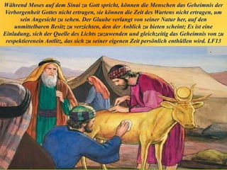 Während Moses auf dem Sinai zu Gott spricht, können die Menschen das Geheimnis der
Verborgenheit Gottes nicht ertragen, sie können die Zeit des Wartens nicht ertragen, um
sein Angesicht zu sehen. Der Glaube verlangt von seiner Natur her, auf den
unmittelbaren Besitz zu verzichten, den der Anblick zu bieten scheint; Es ist eine
Einladung, sich der Quelle des Lichts zuzuwenden und gleichzeitig das Geheimnis von zu
respektierenein Antlitz, das sich zu seiner eigenen Zeit persönlich enthüllen wird. LF13
.
 