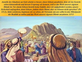 Anstelle des Glaubens an Gott scheint es besser, einen Götzen anzubeten, dem wir ins Gesicht
sehen könnendirekt und dessen Ursprung wir kennen, weil es das Werk unserer eigenen
Hände ist. Vor einem Götzen besteht keine Gefahr, dass wir aufgefordert werden, unsere
Sicherheit aufzugeben, denn Götzen „haben einen Mund, aber sie können nicht sprechen“ (Ps
115,5). Idole existieren, beginnen wir zu sehen, als Vorwand, um uns selbst in den Mittelpunkt
der Realität zu stellen und das Werk unserer eigenen Hände anzubeten. LF13
.
 
