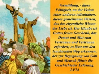 Vermittlung, - diese
Fähigkeit, an der Vision
eines anderen teilzuhaben,
dieses gemeinsame Wissen,
das das eigentliche Wissen
der Liebe ist. Der Glaube ist
Gottes freies Geschenk, das
Demut und Mut zum
Vertrauen und Vertrauen
erfordert; es lässt uns den
leuchtenden Weg erkennen,
der zur Begegnung von Gott
und Mensch führt: die
Geschichteder Erlösung.
LF14
 