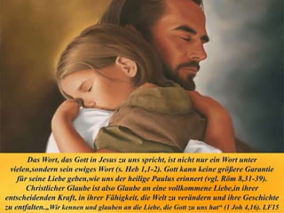 Das Wort, das Gott in Jesus zu uns spricht, ist nicht nur ein Wort unter
vielen,sondern sein ewiges Wort (s. Heb 1,1-2). Gott kann keine größere Garantie
für seine Liebe geben,wie uns der heilige Paulus erinnert (vgl. Röm 8,31-39).
Christlicher Glaube ist also Glaube an eine vollkommene Liebe,in ihrer
entscheidenden Kraft, in ihrer Fähigkeit, die Welt zu verändern und ihre Geschichte
zu entfalten.„Wir kennen und glauben an die Liebe, die Gott zu uns hat“ (1 Joh 4,16). LF15
 
