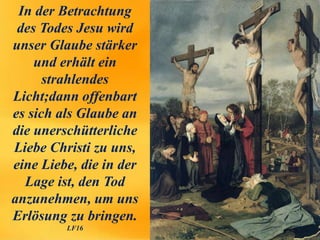 In der Betrachtung
des Todes Jesu wird
unser Glaube stärker
und erhält ein
strahlendes
Licht;dann offenbart
es sich als Glaube an
die unerschütterliche
Liebe Christi zu uns,
eine Liebe, die in der
Lage ist, den Tod
anzunehmen, um uns
Erlösung zu bringen.
LF16
 