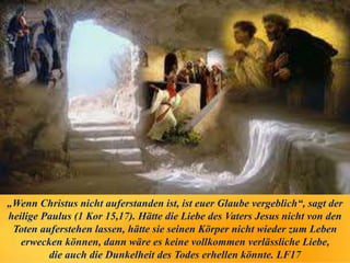 „Wenn Christus nicht auferstanden ist, ist euer Glaube vergeblich“, sagt der
heilige Paulus (1 Kor 15,17). Hätte die Liebe des Vaters Jesus nicht von den
Toten auferstehen lassen, hätte sie seinen Körper nicht wieder zum Leben
erwecken können, dann wäre es keine vollkommen verlässliche Liebe,
die auch die Dunkelheit des Todes erhellen könnte. LF17
 