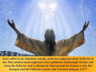Jesus selbst ist des Glaubens würdig, nicht nur aufgrund seiner Liebe bis in
den Tod, sondern auch aufgrund seiner göttlichen Sohnschaft. Gerade weil
Jesus der Sohn ist, weil er absolut im Vater geerdet ist, konnte er den Tod
besiegen und die Fülle des Lebens zum Leuchten bringen. LF17
 