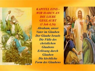 KAPITEL EINS -
WIR HABEN AN
DIE LIEBE
GEGLAUBT
(1 Joh 4,16)
Abraham, unser
Vater im Glauben
Der Glaube Israels
Die Fülle des
christlichen
Glaubens
Erlösung durch
Glauben
Die kirchliche
Form des Glaubens
 