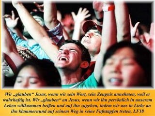 Wir „glauben“ Jesus, wenn wir sein Wort, sein Zeugnis annehmen, weil er
wahrhaftig ist. Wir „glauben“ an Jesus, wenn wir ihn persönlich in unserem
Leben willkommen heißen und auf ihn zugehen, indem wir uns in Liebe an
ihn klammernund auf seinem Weg in seine Fußstapfen treten. LF18
 