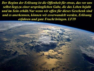 Der Beginn der Erlösung ist die Offenheit für etwas, das vor uns
selbst liegt,zu einer ursprünglichen Gabe, die das Leben bejaht
und im Sein erhält.Nur wenn wir offen für dieses Geschenk sind
und es anerkennen, können wir esverwandelt werden, Erlösung
erfahren und gute Frucht bringen. LF19
 