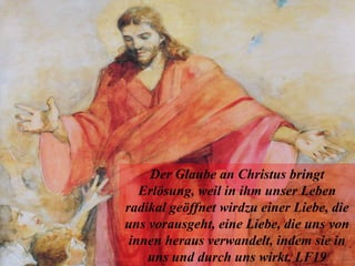 Der Glaube an Christus bringt
Erlösung, weil in ihm unser Leben
radikal geöffnet wirdzu einer Liebe, die
uns vorausgeht, eine Liebe, die uns von
innen heraus verwandelt, indem sie in
uns und durch uns wirkt. LF19
 