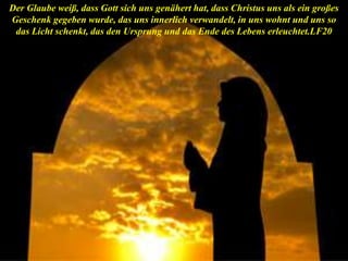 Der Glaube weiß, dass Gott sich uns genähert hat, dass Christus uns als ein großes
Geschenk gegeben wurde, das uns innerlich verwandelt, in uns wohnt und uns so
das Licht schenkt, das den Ursprung und das Ende des Lebens erleuchtet.LF20
 