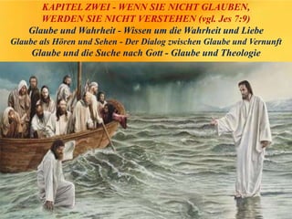 KAPITEL ZWEI - WENN SIE NICHT GLAUBEN,
WERDEN SIE NICHT VERSTEHEN (vgl. Jes 7:9)
Glaube und Wahrheit - Wissen um die Wahrheit und Liebe
Glaube als Hören und Sehen - Der Dialog zwischen Glaube und Vernunft
Glaube und die Suche nach Gott - Glaube und Theologie
 