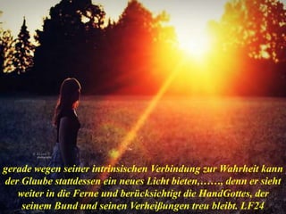 gerade wegen seiner intrinsischen Verbindung zur Wahrheit kann
der Glaube stattdessen ein neues Licht bieten,……, denn er sieht
weiter in die Ferne und berücksichtigt die HandGottes, der
seinem Bund und seinen Verheißungen treu bleibt. LF24
 