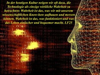 In der heutigen Kultur neigen wir oft dazu, die
Technologie als einzige wirkliche Wahrheit zu
betrachten: Wahrheit ist das, was wir mit unserem
wissenschaftlichen Know-how aufbauen und messen
können, Wahrheit ist das, was funktioniert und was
das Leben einfacher und bequemer macht. LF25
 