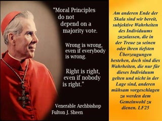 Am anderen Ende der
Skala sind wir bereit,
subjektive Wahrheiten
des Individuums
zuzulassen, die in
der Treue zu seinen
oder ihren tiefsten
Überzeugungen
bestehen, doch sind dies
Wahrheiten, die nur für
dieses Individuum
gelten und nicht in der
Lage sind, anderen
mühsam vorgeschlagen
zu werden dem
Gemeinwohl zu
dienen. LF25
 