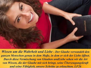 Wissen um die Wahrheit und Liebe - Der Glaube verwandelt den
ganzen Menschen genau in dem Maße, in dem er sich der Liebe öffnet.
Durch diese Vermischung von Glauben undLiebe sehen wir die Art
von Wissen, die der Glaube mit sich bringt, seine Überzeugungskraft
und seine Fähigkeit, unsere Schritte zu erleuchten. LF26
 