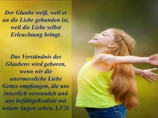 Der Glaube weiß, weil er
an die Liebe gebunden ist,
weil die Liebe selbst
Erleuchtung bringt.
Das Verständnis des
Glaubens wird geboren,
wenn wir die
unermessliche Liebe
Gottes empfangen, die uns
innerlich verwandelt und
uns befähigtRealität mit
neuen Augen sehen. LF26
 