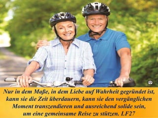 Nur in dem Maße, in dem Liebe auf Wahrheit gegründet ist,
kann sie die Zeit überdauern, kann sie den vergänglichen
Moment transzendieren und ausreichend solide sein,
um eine gemeinsame Reise zu stützen. LF27
 