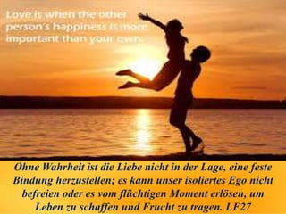 Ohne Wahrheit ist die Liebe nicht in der Lage, eine feste
Bindung herzustellen; es kann unser isoliertes Ego nicht
befreien oder es vom flüchtigen Moment erlösen, um
Leben zu schaffen und Frucht zu tragen. LF27
 