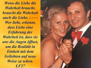 Wenn die Liebe die
Wahrheit braucht,
braucht die Wahrheit
auch die Liebe. - - - -
Wer liebt, erkennt,
dass Liebe eine
Erfahrung der
Wahrheit ist, dass sie
uns die Augen öffnet,
um die Realität in
Einheit mit dem
Geliebten auf neue
Weise zu sehen.
LF27
 