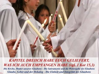 KAPITEL DREIICH HABE EUCH GELIEFERT,
WAS ICH AUCH EMPFANGEN HABE (vgl. 1 Kor 15,3)
Die Kirche, Mutter unseres Glaubens - Die Sakramente und die Weitergabe des Glaubens
Glaube, Gebet und der Dekalog - Die Einheit und Integrität des Glaubens
 