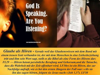 Glaube als Hören - Gerade weil das Glaubenswissen mit dem Bund mit
einem treuen Gott verbunden ist, der mit dem Menschen in eine Liebesbeziehung
tritt und ihm sein Wort sagt, stellt es die Bibel als eine Form des Hörens dar;
FL29 - - Hören betont persönliche Berufung und Gehorsam,und die Tatsache,
dass die Wahrheit mit der Zeit offenbart wird. LF30es ist ein Hören, das zur
Nachfolge aufruft, wie es bei den ersten Jüngern der Fall war: »Als sie
ihn das sagen hörten, folgten sie Jesus nach« (Joh 1,37). LF30
 