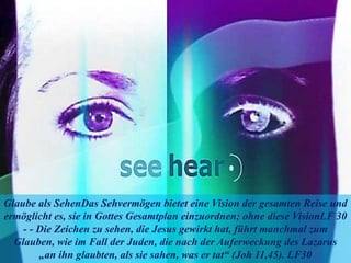 Glaube als SehenDas Sehvermögen bietet eine Vision der gesamten Reise und
ermöglicht es, sie in Gottes Gesamtplan einzuordnen; ohne diese VisionLF 30
- - Die Zeichen zu sehen, die Jesus gewirkt hat, führt manchmal zum
Glauben, wie im Fall der Juden, die nach der Auferweckung des Lazarus
„an ihn glaubten, als sie sahen, was er tat“ (Joh 11,45). LF30
 
