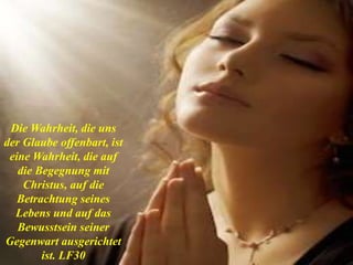 Die Wahrheit, die uns
der Glaube offenbart, ist
eine Wahrheit, die auf
die Begegnung mit
Christus, auf die
Betrachtung seines
Lebens und auf das
Bewusstsein seiner
Gegenwart ausgerichtet
ist. LF30
 