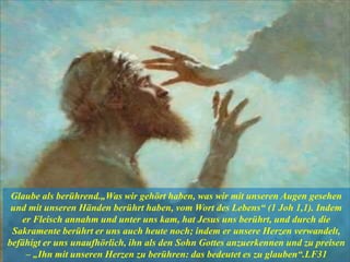 Glaube als berührend.„Was wir gehört haben, was wir mit unseren Augen gesehen
und mit unseren Händen berührt haben, vom Wort des Lebens“ (1 Joh 1,1). Indem
er Fleisch annahm und unter uns kam, hat Jesus uns berührt, und durch die
Sakramente berührt er uns auch heute noch; indem er unsere Herzen verwandelt,
befähigt er uns unaufhörlich, ihn als den Sohn Gottes anzuerkennen und zu preisen
– „Ihn mit unseren Herzen zu berühren: das bedeutet es zu glauben“.LF31
 