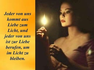 Jeder von uns
kommt aus
Liebe zum
Licht, und
jeder von uns
ist zur Liebe
berufen, um
im Licht zu
bleiben.
 