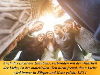 Auch das Licht des Glaubens, verbunden mit der Wahrheit
der Liebe, ist der materiellen Welt nicht fremd, denn Liebe
wird immer in Körper und Geist gelebt; LF34
 