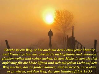 Glaube ist ein Weg, er hat auch mit dem Leben jener Männer
und Frauen zu tun, die, obwohl sie nicht gläubig sind, dennoch
glauben wollen und weiter suchen. In dem Maße, in dem sie sich
aufrichtig für die Liebe öffnen und sich mit jedem Licht auf den
Weg machen, das sie finden können, sind sie bereits, auch ohne
es zu wissen, auf dem Weg, der zum Glauben führt. LF35
 