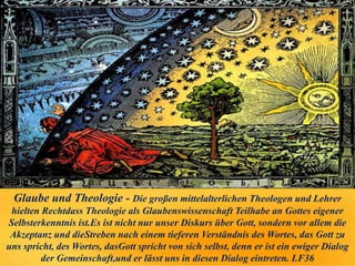 Glaube und Theologie - Die großen mittelalterlichen Theologen und Lehrer
hielten Rechtdass Theologie als Glaubenswissenschaft Teilhabe an Gottes eigener
Selbsterkenntnis ist.Es ist nicht nur unser Diskurs über Gott, sondern vor allem die
Akzeptanz und dieStreben nach einem tieferen Verständnis des Wortes, das Gott zu
uns spricht, des Wortes, dasGott spricht von sich selbst, denn er ist ein ewiger Dialog
der Gemeinschaft,und er lässt uns in diesen Dialog eintreten. LF36
 