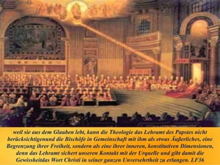weil sie aus dem Glauben lebt, kann die Theologie das Lehramt des Papstes nicht
berücksichtigenund die Bischöfe in Gemeinschaft mit ihm als etwas Äußerliches, eine
Begrenzung ihrer Freiheit, sondern als eine ihrer inneren, konstitutiven Dimensionen,
denn das Lehramt sichert unseren Kontakt mit der Urquelle und gibt damit die
Gewissheitdas Wort Christi in seiner ganzen Unversehrtheit zu erlangen. LF36
 