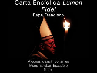 Carta Encíclica Lumen
Fidei
Papa Francisco

Algunas ideas importantes
Mons. Esteban Escudero
Torres

 