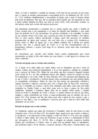 efeito, só Cristo é mediador e caminho de salvação e Ele torna-Se-nos presente no Seu corpo,
que é a Igreja; ao inculcar expressamente a necessidade da fé e do Baptismo (cfr. Mc. 16,16;
Jo. 3,15), confirmou simultâneamente a necessidade da Igreja, para a qual os homens entram
pela porta do Baptismo. Pelo que, não se poderiam salvar aqueles que, não ignorando ter sido
a Igreja católica fundada por Deus, por meio de Jesus Cristo, como necessária, contudo, ou
não querem entrar nela ou nela não querem perseverar.

São plenamente incorporados à sociedade que é a Igreja aqueles que, tendo o Espírito de
Cristo, aceitam toda a sua organização e os meios de salvação nela instituídos, e que, pelos
laços da profissão da fé, dós sacramentos, do governo eclesiástico e da comunhão, se unem,
na sua estrutura visível, com Cristo, que a governa por meio do Sumo Pontífice e dos Bispos.
Não se salva, porém, embora incorporado à Igreja, quem não persevera na caridade:
permanecendo na Igreja pelo «corpo», não está nela com o coração (26). Lembrem-se,
porém, todos os filhos da Igreja que a sua sublime condição não é devida aos méritos
pessoais, mas sim à especial graça de Cristo; se a ela não corresponderem com os
pensamentos, palavras e acções, bem longe de se salvarem, serão antes mais severamente
julgados (27).

Os catecúmenos que, movidos pelo Espírito Santo, pedem explicitamente para serem
incorporados na Igreja, já lhe estão unidos por esse desejo, e a mãe Igreja já os abraça com
amor e solicitude.

Vínculos da Igreja com os cristãos não-católicos

15. A Igreja vê-se ainda unida, por muitos títulos, com os baptizados que têm o nome de
cristãos, embora não professem integralmente a fé ou não guardem a unidade de comunhão
com o sucessor de Pedro (28). Muitos há, com efeito, que têm e prezam a Sagrada Escritura
como norma de fé e de vida, manifestam sincero zelo religioso, crêem de coração em Deus
Pai omnipotente e em Cristo, Filho de Deus Salvador (29), são marcados pelo Baptismo que
os une a Cristo e reconhecem e recebem mesmo outros sacramentos nas suas próprias igrejas
ou comunidades eclesiásticas. Muitos de entre eles têm mesmo um episcopado, celebram a
sagrada Eucaristia e cultivam a devoção para com a Virgem Mãe de Deus (30). Acrescenta-
se a isto a comunhão de orações e outros bens espirituais; mais ainda, existe uma certa união
verdadeira no Espírito Santo, o qual neles actua com os dons e graças do Seu poder
santificador, chegando a fortalecer alguns deles até ao martírio. Deste modo, o Espírito
suscita em todos os discípulos de Cristo o desejo e a prática efectiva em vista de que todos,
segundo o modo estabelecido por Cristo, se unam pacificamente num só rebanho sob um só
pastor (31). Para alcançar este fim, não deixa nossa mãe a Igreja de orar, esperar e agir, e
exorta os seus filhos a que se purifiquem e renovem, para que o sinal de Cristo brilhe mais
claramente no seu rosto.

Relação da Igreja com os não-cristãos

16. Finalmente, aqueles que ainda não receberam o Evangelho, estão de uma forma ou outra
orientados para o Povo de Deus (32). Em primeiro lugar, aquele povo que recebeu a aliança e
as promessas, e do qual nasceu Cristo segundo a carne (cfr. Rom. 9, 4-5), povo que segundo
a eleição é muito amado, por causa dos Patriarcas, já que os dons e o chamamento de Deus
são irrevogáveis (cfr. Rom. 11, 28-29). Mas o desígnio da salvação estende-se também
àqueles que reconhecem o Criador, entre os quais vêm em primeiro lugar os muçulmanos,
que professam seguir a fé de Abraão, e connosco adoram o Deus único e misericordioso, que
 