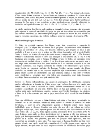 mandamentos (cfr. Mt 28,18; Mc. 16, 15-16; Act. 26, 17 ss.). Para realizar esta missão,
Cristo Nosso Senhor prometeu o Espírito Santo aos Apóstolos e enviou-o do céu no dia de
Pentecostes, para, com o Seu poder, serem testemunhas perante as nações, os povos e os reis,
até aos confins da terra (cfr. Act. 1,8; 2,1 ss.; 9,15). Este encargo que o Senhor confiou aos
pastores do Seu povo é um verdadeiro serviço, significativamente chamado «diaconia» ou
ministério na Sagrada Escritura (cfr. Act. 1, 17 e 25; 21-19; Rom. 11, 13; 1 Tim. 1,12).

A missão canónica dos Bispos pode realizar-se segundo legítimos costumes, não revogados
pela suprema e universal autoridade da Igreja, ou por leis concedidas ou reconhecidas por
esta mesma autoridade, ou directamente pelo próprio sucessor de Pedro. Se este recusar ou
negar a comunhão apostólica, não poderão os Bispos entrar no exercício do seu cargo (74).

O ministério episcopal de ensinar

25. Entre os principais encargos dos Bispos ocupa lugar preeminente a pregação do
Evangelho (75). Os Bispos são os arautos da fé que para Deus conduzem novos discípulos.
Dotados da autoridade de Cristo, são doutores autênticos, que pregam ao povo a eles
confiado a fé que se deve crer e aplicar na vida prática; ilustrando-a sob a luz do Espírito
Santo e tirando do tesoiro da revelação coisas novas e antigas (cfr. Mt. 13,52), fazem-no
frutificar e solicitamente afastam os erros que ameaçam o seu rebanho (cfr. 2 Tim. 4, 1-4).
Ensinando em comunhão com o Romano Pontífice, devem por todos ser venerados como
testemunhas da verdade divina e católica. E os fiéis devem conformar-se ao parecer que o
seu Bispo emite em nome de Cristo sobre matéria de fé ou costumes, aderindo a ele com
religioso acatamento. Esta religiosa submissão da vontade e do entendimento é por especial
razão devida ao magistério autêntico do Romano Pontífice, mesmo quando não fala ex
cathedra; de maneira que o seu supremo magistério seja reverentemente reconhecido, se
preste sincera adesão aos ensinamentos que dele emanam, segundo o seu sentir e vontade;
estes manifestam-se sobretudo quer pela índole dos documentos, quer pelas frequentes
repetições da mesma doutrina, quer pelo modo de falar.

Embora os Bispos, individualmente, não gozem da prerrogativa da infalibilidade, anunciam,
porém, infalivelmente a doutrina de Cristo sempre que, embora dispersos pelo mundo mas
unidos entre si e com o sucessor de Pedro, ensinam autênticamente matéria de fé ou
costumes concordando em que uma doutrina deve ser tida por definida (76). O que se
verifica ainda mais manifestamente quando, reunidos em Concílio Ecuménico, são doutores
e juízes da fé e dos costumes para toda a Igreja, devendo-se aderir com fé às suas definições
(77).

Mas esta infalibilidade com que o divino Redentor quis dotar a Sua igreja, na definição de
doutrinas de fé ou costumes, estende-se tanto quanto se estende o depósito da divina
Revelação, o qual se deve religiosamente guardar e fielmente expor. Desta mesma
infalibilidade goza o Romano Pontífice em razão do seu ofício de cabeça do colégio
episcopal, sempre que, como supremo pastor dos fiéis cristãos, que deve confirmar na fé os
seus irmãos (cfr. Lc. 22,32), define alguma doutrina em matéria de fé ou costumes (78). As
suas definições com razão se dizem irreformáveis por si mesmas e não pelo consenso da
Igreja, pois foram pronunciadas sob a assistência do Espírito Santo, que lhe foi prometida na
pessoa de S. Pedro. Não precisam, por isso, de qualquer alheia aprovação, nem são
susceptíveis de apelação a outro juízo. Pois, nesse caso, o Romano Pontífice não fala como
pessoa privada, mas expõe ou defende a doutrina da fé católica como mestre supremo da
Igreja universal, no qual reside de modo singular o carisma da infalibilidade da mesma Igreja
 