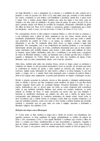 em régia liberdade e, com a abnegação de si mesmos e a santidade da vida, vençam em si
próprios o reino do pecado (cfr. Rom. 6,12); mais ainda, para que, servindo a Cristo também
nos outros, conduzam os seus irmãos, com humildade e paciência, àquele Rei, a quem servir
é reinar. Pois o Senhor deseja dilatar também por meio dos leigos o Seu reino, reino de
verdade e de vida, reino de santidade e de graça, reino de justiça, de amor e de paz (114), no
qual a própria criação será liberta da servidão da corrupção, alcançando a liberdade da glória
dos filhos de Deus (cfr. Rom. 8,21). Grande é a promessa, grande o mandamento que é dado
aos discípulos: «tudo é vosso; vós sois de Cristo; e Cristo é de Deus» (1 Cor. 3,23).

Por consequência, devem os fiéis conhecer a natureza íntima e o valor de todas as criaturas, e
a sua ordenação para a glória de Deus, ajudando-se uns aos outros, mesmo através das
actividades propriamente temporais, a levar uma vida mais santa, para que assim o mundo
seja penetrado do espírito de Cristo e, na justiça, na caridade e na paz, atinja mais
eficazmente o seu fim. Na realização plena deste dever, os leigos ocupam o lugar mais
importante. Por conseguinte, com a sua competência nas matérias profanas, e a sua actuação
interiormente elevada pela graça de Cristo, contribuam eficazmente para que os bens criados
sejam valorizados pelo trabalho humano, pela técnica e pela cultura para utilidade de todos
os homens, sejam melhor distribuídos entre eles e contribuam a seu modo para o progresso
de todos na liberdade humana e cristã, em harmonia com o destino que lhes deu o Criador e
segundo a iluminação do Verbo. Deste modo, por meio dos membros da Igreja, Cristo
iluminará cada vez mais a humanidade inteira com a Sua luz salvadora.

Além disso, também pela união das próprias forças, devem os leigos sanear as estruturas e
condições do mundo, se elas porventura propendem a levar ao pecado, de tal modo que todas
se conformem às normas da justiça e antes ajudem ao exercício das virtudes do que o
estorvem. Agindo assim, informarão de valor moral a cultura e as obras humanas. E, por este
modo, o campo, isto é, o mundo ficará mais preparado para a semente da palavra divina e
abrir-se-ão à Igreja mais amplamente as portas para introduzir no mundo a mensagem da paz.

Devido à própria economia da salvação, devem os fiéis aprender a distinguir cuidadosamente
entre os direitos e deveres que lhes competem como membros da Igreja e os que lhes dizem
respeito enquanto fazem parte da sociedade humana. Procurem harmonizar entre si uns e
outros, lembrando-se que se devem guiar em todas as coisas temporais pela consciência
cristã, já que nenhuma actividade humana, nem mesmo em assuntos temporais, se pode
subtrair ao domínio de Deus. É muito necessário em nossos dias que esta distinção e
harmonia se manifestem claramente nas atitudes dos fiéis, que a missão da Igreja possa
corresponder mais plenamente às condições particulares do mundo actual. Assim como se
deve reconhecer que a cidade terrena se consagra a justo título aos assuntos temporais e se
rege por princípios próprios, assim com razão se deve rejeitar a nefasta doutrina que pretende
construir a sociedade sem ter para nada em conta a religião, atacando e destruindo a
liberdade religiosa dos cidadãos (115)

Relações dos leigos com a Hierarquia

37. Como todos os fiéis, também os leigos têm o direito de receber com abundância, dos
sagrados pastores, os bens espirituais da Igreja, principalmente os auxílios da palavra de
Deus e dos sacramentos (116); e com aquela liberdade e confiança que convém a filhos de
Deus e a irmãos em Cristo, manifestem-lhes as suas necessidades e aspirações. Segundo o
grau de ciência, competência e autoridade que possuam, têm o direito, e por vezes mesmo o
dever, de expor o seu parecer sobre os assuntos que dizem respeito ao bem da Igreja (117).
 