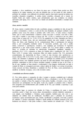 manifesta, e deve manifestar-se, nos frutos da graça que o Espírito Santo produz nos fiéis;
exprime-se de muitas maneiras em cada um daqueles que, no seu estado de vida, tendem à
perfeição da caridade, com edificação do próximo; aparece dum modo especial na prática dos
conselhos chamados evangélicos. A prática destes conselhos, abraçada sob a moção do
Espírito Santo por muitos cristãos, quer privadamente quer nas condições ou estados
aprovados pela Igreja, leva e deve levar ao mundo um admirável testemunho e exemplo desta
santidade.

Jesus, mestre e modelo

40. Jesus, mestre e modelo divino de toda a perfeição, pregou a santidade de vida, de que Ele
é autor e consumador, a todos e a cada um dos seus discípulos, de qualquer condição: «sede
perfeitos como vosso Pai celeste é perfeito» (Mt. 5,48) (121). A todos enviou o Espírito
Santo, que os move interiormente a amarem a Deus com todo o coração, com toda a alma,
com todo o espírito e com todas as forças (cfr. Mc. 12,30) e a amarem-se uns aos outros
como Cristo os amou (cfr. Jo. 13,34; 15,12). Os seguidores de Cristo, chamados por Deus e
justificados no Senhor Jesus, não por merecimento próprio mas pela vontade e graça de
Deus, são feitos, pelo Baptismo da fé, verdadeiramente filhos e participantes da natureza
divina e, por conseguinte, realmente santos. É necessário, portanto, que, com o auxílio
divino, conservem e aperfeiçoem, vivendo-a, esta santidade que receberam. O Apóstolo
admoesta-os a que vivam acorro convém a santos» (Ef. 5,3), acorro eleitos e amados de
Deus, se revistam de entranhas de misericórdia, benignidade, humildade, mansidão e
paciência» (Col. 3,12) e alcancem os frutos do Espírito para a santificação (cfr. Gál. 5,22;
Rom. 6,22). E porque todos cometemos faltas em muitas ocasiões (Tg. 3,2), precisamos
constantemente. da misericórdia de Deus e todos os dias devemos orar: «perdoai-nos as
nossas ofensas» (Mt. 6,12) (122). É, pois, claro a todos, que os cristãos de qualquer estado ou
ordem, são chamados à plenitude da vida cristã e à perfeição da caridade (123). Na própria
sociedade terrena, esta santidade promove um modo de vida mais humano. Para alcançar esta
perfeição, empreguem os fiéis as forças recebidas segundo a medida em que as dá Cristo, a
fim de que, seguindo as Suas pisadas e conformados à Sua imagem, obedecendo em tudo à
vontade de Deus, se consagrem com toda a alma à glória do Senhor e ao serviço do próximo.
Assim crescerá em frutos abundantes a santidade do Povo de Deus, como patentemente se
manifesta na história da Igreja, com a vida de tantos santos.

A santidade nos diversos estados

41. Nos vários géneros e ocupações da vida, é sempre a mesma a santidade que é cultivada
por aqueles que são conduzidos pelo Espírito de Deus e, obedientes à voz do Pai, adorando
em espírito e verdade a Deus Pai, seguem a Cristo pobre, humilde, e levando a cruz, a fim de
merecerem ser participantes da Sua glória. Cada um, segundo os próprios dons e funções,
deve progredir sem desfalecimentos pelo caminho da fé viva, que estimula a esperança e que
actua pela caridade.

Em primeiro lugar, os pastores do rebanho de Cristo, à semelhança do sumo e eterno
sacerdote, pastor e bispo das nossas almas, desempenhem o próprio ministério santamente e
com alegria, com humildade e fortaleza; assim cumprido, também para eles será o seu
ministério um sublime meio de santificação. Escolhidos para a plenitude do sacerdócio,
receberam a graça sacramental para que, orando, sacrificando e pregando, com toda a espécie
de cuidados e serviços episcopais, realizem a tarefa perfeita da caridade pastoral (124), sem
hesitarem em oferecer a vida pelas ovelhas e, feitos modelos do rebanho (cfr. 1 Ped. 5,3),
 