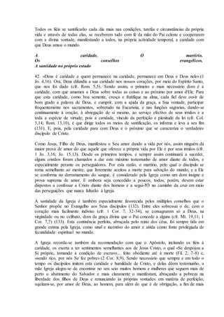Todos os fiéis se santificarão cada dia mais nas condições, tarefas e circunstâncias da própria
vida e através de todas elas, se receberem tudo com fé da mão do Pai celeste e cooperarem
com a divina vontade, manifestando a todos, na própria actividade temporal, a caridade com
que Deus amou o mundo.

A                       caridade.                          O                        martírio.
Os                                conselhos                                      evangélicos.
A santidade no próprio estado

42. «Deus é caridade e quem permanece na caridade, permanece em Deus e Deus nele» (1
Jo. 4,16). Ora, Deus difundiu a sua caridade nos nossos corações, por meio do Espírito Santo,
que nos foi dado (cfr. Rom. 5,5). Sendo assim, o primeiro e mais necessário dom é a
caridade, com que amamos a Deus sobre todas as coisas e ao próximo por amor d'Ele. Para
que esta caridade, como boa semente, cresça e frutifique na alma, cada fiel deve ouvir de
bom grado a palavra de Deus, e cumprir, com a ajuda da graça, a Sua vontade, participar
frequentemente nos sacramentos, sobretudo na Eucaristia, e nas funções sagrarias, dando-se
continuamente à oração, à abnegação de si mesmo, ao serviço efectivo de seus irmãos e a
toda a espécie de virtude; pois a caridade, vínculo da perfeição e plenitude da lei (cfr. Col.
3,14; Rom. 13,10), é que dirige todos os meios de santificação, os informa e leva a seu fim
(131). E, pois, pela caridade para com Deus e o próximo que se caracteriza o verdadeiro
discípulo de Cristo.

Como Jesus, Filho de Deus, manifestou o Seu amor dando a vida por nós, assim ninguém dá
maior prova de amor do que aquele que oferece a própria vida por Ele e por seus irmãos (cfr.
1 Jo. 3,16; Jo. 15,13). Desde os primeiros tempos, e sempre assim continuará a suceder,
alguns cristãos foram chamados a dar este máximo testemunho de amor diante de todos, e
especialmente perante os perseguidores. Por esta razão, o martírio, pelo qual o discípulo se
torna semelhante ao mestre, que livremente aceitou a morte para salvação do mundo, e a Ele
se conforma no derramamento do sangue, é considerado pela Igreja como um dom insigne e
prova suprema de amor. E embora seja concedido a poucos, todos, porém, devem estar
dispostos a confessar a Cristo diante dos homens e a segui-l'O no caminho da cruz em meio
das perseguições que nunca faltarão à Igreja.

A santidade da Igreja é também especialmente favorecida pelos múltiplos conselhos que o
Senhor propõe no Evangelho aos Seus discípulos (132). Entre eles sobressai o de, com o
coração mais facilmente indiviso (cfr. 1 Cor. 7, 32-34), se consagrarem só a Deus, na
virgindade ou no celibato, dom da graça divina que o Pai concede a alguns (cfr. Mt. 19,11; 1
Cor. 7,7) (133). Esta continência perfeita, abraçada pelo reino dos céus, foi sempre tida em
grande estima pela Igreja, como sinal e incentivo do amor e ainda como fonte privilegiada de
fecundidade espiritual no mundo.

A Igreja recorda-se também da recomendação com que o Apóstolo, incitando os fiéis à
caridade, os exorta a ter sentimentos semelhantes aos de Jesus Cristo, o qual «Se despojou a
Si próprio, tomando a condição de escravo... feito obediente até à morte (Fil. 2, 7-8) e,
«sendo rico, por nós Se fez pobre» (2 Cor. 8,9). Sendo necessário que sempre e em todo o
tempo os discípulos imitem esta caridade e humildade de Cristo, e delas dêem testemunho, a
mãe Igreja alegra-se de encontrar no seu seio muitos homens e mulheres que seguem mais de
perto o abatimento do Salvador e mais claramente o manifestam, abraçando a pobreza na
liberdade dos filhos de Deus e renunciando às próprias vontades: em matéria de perfeição,
sujeitam-se, por amor de Deus, ao homem, para além do que é de obrigação, a fim de mais
 