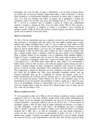 documentos, tais como são lidos na Igreja e interpretados à luz da plena revelação ulterior,
vão pondo cada vez mais em evidência a figura duma mulher, a Mãe do Redentor. A esta luz,
Maria encontra-se já profèticamente delineada na promessa da vitória sobre a serpente (cfr.
Gén. 3,15), feita aos primeiros pais caídos no pecado. Ela é, igualmente, a Virgem que
conceberá e dará à luz um Filho, cujo nome será Emmanuel (cfr. Is. 7,14; cfr. Miq. 5, 2-3;
Mt. 1, 22-23). É a primeira entre os humildes e pobres do Senhor, que confiadamente
esperam e recebem a salvação de Deus. Com ela, enfim, excelsa Filha de Sião, passada a
longa espera da promessa, se cumprem os tempos e se inaugura a nova economia da
salvação, quando o Filho de Deus dela recebeu a natureza humana, para libertar o homem do
pecado com os mistérios da Sua vida terrena.

Maria na Anunciação

56. Mas o Pai das misericórdias quis que a aceitação, por parte da que Ele predestinara para
mãe, precedesse a encarnação, para que, assim como uma mulher contribuiu para a morte,
também outra mulher contribuisse para a vida. É o que se verifica de modo sublime na Mãe
de Jesus, dando à luz do mundo a própria Vida, que tudo renova. Deus adornou-a com dons
dignos de uma tão grande missão; e, por isso, não é de admirar que os santos Padres chamem
com frequência à Mãe de Deus «toda santa» e «imune de toda a mancha de pecado», visto
que o próprio Espírito Santo a modelou e d'Ela fez uma nova criatura (175). Enriquecida,
desde o primeiro instante da sua conceição, com os esplendores duma santidade singular, a
Virgem de Nazaré é saudada pelo Anjo, da parte de Deus, como «cheia de graça» (cfr. Luc.
1,28); e responde ao mensageiro celeste: «eis a escrava do Senhor, faça-se em mim segundo
a tua palavra» (Luc. 1,38). Deste modo, Maria, filha de Adão, dando o seu consentimento à
palavra divina, tornou-se Mãe de Jesus e, não retida por qualquer pecado, abraçou de todo o
coração o desígnio salvador de Deus, consagrou-se totalmente, como escrava do Senhor, à
pessoa e à obra de seu Filho, subordinada a Ele e juntamente com Ele, servindo pela graça de
Deus omnipotente o mistério da Redenção. por isso, consideram com razão os santos Padres
que Maria não foi utilizada por Deus como instrumento meramente passivo, mas que
cooperou livremente, pela sua fé e obediência, na salvação dos homens. Como diz S.
Ireneu, «obedecendo, ela tornou-se causa de salvação, para si e para todo o género humano»
(176). Eis porque não poucos, Padres afirmam com ele, nas suas pregações, que«o no da
desobediência de Eva foi desatado pela obediência de Maria; e aquilo que a virgem Eva atou,
com a sua incredulidade, desatou-o a virgem Maria com a sua fé» (177); e, por comparação
com Eva, chamam Maria a «mãe dos vivos»(178) e afirmam muitas vezes: «a morte veio por
Eva, a vida veio por Maria» (179).

Maria na infância de Jesus

57. Esta associação da mãe com o Filho na obra da salvação, manifesta-se desde a conceição
virginal de Cristo até à Sua morte. Primeiro, quando Maria, tendo partido solicitamente para
visitar Isabel, foi por ela chamada bem-aventurada, por causa da fé com que acreditara na
salvação prometida, e o precursor exultou no seio de sua mãe (cfr. Luc. 1, 41-45); depois, no
nascimento, quando a Mãe de Deus, cheia de alegria, apresentou aos pastores e aos magos o
seu Filho primogénito, o qual não só não lesou a sua integridade, mas antes a consagrou
(180). E quando O apresentou no templo ao Senhor, com a oferta dos pobres, ouviu Simeão
profetizar que o Filho viria a ser sinal de contradição e que uma espada trespassaria o
coração da mãe, a fim de se revelarem os pensamentos de muitos (cfr. Luc. 2, 34-35). Ao
Menino Jesus, perdido e buscado com aflição, encontraram-n'O os pais no templo, ocupado
nas coisas de Seu Pai; e não compreenderam o que lhes disse. Mas sua mãe conservava todas
 