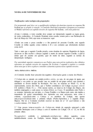 NO DIA 16 DE NOVEMBRO DE 1964



Notificações: valor teológico das proposições

Foi perguntado qual deve ser a qualificação teológica da doutrina exposta no esquema De
Ecclesia que se propõe à votação. A Comissão Doutrinal respondeu à pergunta ao examinar
os Modos referentes ao capítulo terceiro do esquema De Ecclesia, com estas palavras:

«Como é evidente, o texto conciliar deve sempre ser interpretado segundo as regras gerais,
de todos conhecidas». A Comissão Doutrinal, nesta ocasião, remete para a sua Declaração do
dia 6 de Março de 1964, cujo texto se transcreve aqui:

«Tendo em conta a praxe conciliar e o fim pastoral do presente Concilio, este sagrado
Concilio só define aquelas coisas relativas à fé e aos costumes que abertamente declarar
como de fé.

Tudo o mais que o sagrado Concílio propõe, como doutrina do supremo Magistério da Igreja,
devem-no os fiéis receber e abraçar segundo a mente do mesmo sagrado Concílio, a qual se
deduz quer do assunto em questão, quer do modo de dizer, segundo as normas da
interpretação teológica».

Por autoridade superior comunica-se aos Padres uma nota prévia explicativa dos «Modos»
referentes ao capítulo terceiro do esquema De Ecclesia; é segundo o espírito e o sentido
desta nota que se deve explicar e entender a doutrina exposta nesse capítulo terceiro.

NOTA EXPLICATIVA PRÉVIA

«A Comissão decidiu fazer preceder das seguintes observações gerais o exame dos Modos:

1° Colégio não se entende em sentido jurídico estrito, ou seja, de um grupo de iguais, que
delegam o seu poder ao que preside; mas no sentido de um grupo estável, cuja estrutura e
autoridade se devem deduzir da Revelação. Por isso, na resposta ao Modo 12, se diz
expressamente, acerca dos Doze, que o Senhor constituiu-os em Colégio ou grupo estável.
Cfr. também o Modo 53, c. - Pelo mesmo motivo, ao tratar-se do Colégio dos Bispos, são
também empregados a cada passo os termos Ordem ou Corpo. O paralelismo entre Pedro e
os restantes Apóstolos por um lado, e o Sumo Pontífice e os Bispos pelo outro, não implica a
transmissão do poder extraordinário dos Apóstolos aos seus sucessores, nem, como é
evidente, a igualdade entre a Cabeça e os membros do Colégio, mas apenas
uma proporcionalidade entre a primeira relação (Pedro-Apóstolos) e a segunda (Papa-
Bispos). Daí ter a Comissão resolvido escrever no inicio do n.° 22 «pari ratione» e não
« eadem ratione». Cfr. Modo 57.

2.° Uma pessoa torna-se membro do Colégio em virtude da sagração episcopal e pela
comunhão hierárquica com a Cabeça e com os membros do Colégio. Cfr. n.° 22, no fim da
primeira alínea.

Na sagração é conferida a participação ontológica nos ofícios sagrados, como
indubitàvelmente consta da Tradição, mesmo litúrgica. Intencionalmente se emprega a
 