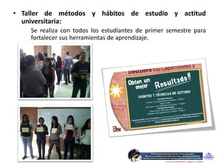 • Taller de métodos y hábitos de estudio y actitud
  universitaria:
    Se realiza con todos los estudiantes de primer semestre para
    fortalecer sus herramientas de aprendizaje.
 