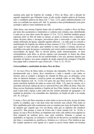 sustenta pela ação do Espírito de verdade, o Povo de Deus, sob a direção do
sagrado magistério que fielmente acata, já não recebe simples palavra de homens
mas a verdadeira palavra de Deus (cfr. 1 Tess. 2,13), adere indefetivelmente à fé
uma vez confiada aos santos (cfr. Jud. 3), penetra-a mais profundamente com juízo
acertado e aplica-a mais totalmente na vida.

Além disso, este mesmo Espírito Santo não só santifica e conduz o Povo de Deus
por meio dos sacramentos e ministérios e o adorna com virtudes, mas «distribuindo
a cada um os seus dons como lhe apraz» (1 Cor. 12,11), distribui também graças
especiais entre os fiéis de todas as classes, as quais os tornam atos e dispostos a
tomar diversas obras e encargos, proveitosos para a renovação e cada vez mais
ampla edificação da Igreja, segundo aquelas palavras: ; «a cada qual se concede a
manifestação do Espírito em ordem ao bem comum» (1 Cor. 12,7). Estes carismas,
quer sejam os mais elevados, quer também os mais simples e comuns, devem ser
recebidos com ação de graças e consolação, por serem muito acomodados e úteis às
necessidades da Igreja. Não se devem porém, pedir temerariamente, os dons
extraordinários nem deles se devem esperar com presunção os frutos das obras
apostólicas; e o juízo acerca da sua autenticidade e reto uso, pertence àqueles que
presidem na Igreja e aos quais compete de modo especial não extinguir o Espírito
mas julgar tudo e conservar o que é bom (cfr. 1 Tess. 5, 12. 19-21).

Universalidade e catolicidade do único Povo de Deus

13. Ao novo Povo de Deus todos os homens são chamados. Por isso, este Povo,
permanecendo uno e único, deve estender-se a todo o mundo e por todos os
séculos, para se cumprir o desígnio da vontade de Deus que, no princípio, criou
uma só natureza humana e resolveu juntar em unidade todos os seus filhos que
estavam dispersos (cfr. Jo. 11,52). Foi para isto que Deus enviou o Seu Filho, a
quem constituiu herdeiro de todas as coisas (cfr. Hebr. 1,2), para ser mestre, rei e
sacerdote universal, cabeça do novo e universal Povo dos filhos de Deus. Para isto
Deus enviou finalmente também o Espírito de Seu Filho, Senhor e fonte de vida, o
qual é para toda a Igreja e para cada um dos crentes princípio de agregação e de
unidade na doutrina e na comunhão dos Apóstolos, na fração do pão e na oração
(cfr. At. 2,42 gr.).

E assim, o Povo de Deus encontra-se entre todos os povos da terra, já que de todos
recebe os cidadãos, que o são dum reino não terrestre mas celeste. Pois todos os
fiéis espalhados pelo orbe comunicam com os restantes por meio do Espírito Santo,
de maneira que «aquele que vive em Roma, sabe que os indianos são membros
seus»(23),. Mas porque o reino de Cristo não é deste mundo (cfr. Jo. 18,36), a
Igreja, ou seja o Povo de Deus, ao implantar este reino, não subtrai coisa alguma ao
bem temporal de nenhum povo, mas, pelo contrário, fomenta e assume as
qualidades, as riquezas, os costumes e o modo de ser dos povos, na medida em que
são bons; e assumindo-os, purifica-os, fortalece-os e eleva-os. Pois lembra-se que
lhe cumpre ajuntar-se com aquele rei a quem os povos foram dados em herança
 