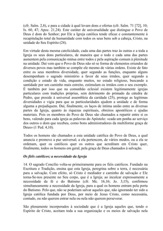 (cfr. Salm. 2,8), e para a cidade à qual levam dons e ofertas (cfr. Salm. 71 [72], 10;
Is. 60, 47; Apoc. 21,24). Este caráter de universalidade que distingue o Povo de
Deus é dom do Senhor; por Ele a Igreja católica tende eficaz e constantemente à
recapitulação total da humanidade com todos os seus bens sob a cabeça, Cristo, na
unidade do Seu Espírito (24).

Em virtude desta mesma catolicidade, cada uma das partes traz às outras e a toda a
Igreja os seus dons particulares, de maneira que o todo e cada uma das partes
aumentem pela comunicação mútua entre todos e pela aspiração comum à plenitude
na unidade. Daí vem que o Povo de Deus não só se forma de elementos oriundos de
diversos povos mas também se compõe ele mesmo de várias ordens. Existe de fato
entre os seus membros diversidade, quer segundo as funções, enquanto alguns
desempenham o sagrado ministério a favor de seus irmãos, quer segundo a
condição e estado de vida, enquanto muitos, no estado religioso, buscando a
santidade por um caminho mais estreito, estimulam os irmãos com o seu exemplo.
É também por isso que na comunhão eclesial existem legitimamente igrejas
particulares com tradições próprias, sem detrimento do primado da cátedra de
Pedro, que preside à universal assembleia da caridade (25), protege as legítimas
diversidades e vigia para que as particularidades ajudem a unidade e de forma
alguma a prejudiquem. Daí, finalmente, os laços de íntima união entre as diversas
partes da Igreja, quanto às riquezas espirituais, obreiros apostólicos e ajudas
materiais. Pois os membros do Povo de Deus são chamados a repartir entre si os
bens, valendo para cada igreja as palavras do Apóstolo: «cada um ponha ao serviço
dos outros o dom que recebeu, como bons administradores da multiforme graça de
Deus» (1 Ped. 4,10).

Todos os homens são chamados a esta unidade católica do Povo de Deus, a qual
anuncia e promove a paz universal; a ela pertencem, de vários modos, ou a ela se
ordenam, quer os católicos quer os outros que acreditam em Cristo quer,
finalmente, todos os homens em geral, pela graça de Deus chamados à salvação.

Os fiéis católicos; a necessidade da Igreja

14. O sagrado Concílio volta-se primeiramente para os fiéis católicos. Fundado na
Escritura e Tradição, ensina que esta Igreja, peregrina sobre a terra, é necessária
para a salvação. Com efeito, só Cristo é mediador e caminho de salvação e Ele
torna-Se-nos presente no Seu corpo, que é a Igreja; ao inculcar expressamente a
necessidade da fé e do Batismo (cfr. Mc. 16,16; Jo. 3,15), confirmou
simultaneamente a necessidade da Igreja, para a qual os homens entram pela porta
do Batismo. Pelo que, não se poderiam salvar aqueles que, não ignorando ter sido a
Igreja católica fundada por Deus, por meio de Jesus Cristo, como necessária,
contudo, ou não querem entrar nela ou nela não querem perseverar.

São plenamente incorporados à sociedade que é a Igreja aqueles que, tendo o
Espírito de Cristo, aceitam toda a sua organização e os meios de salvação nela
 