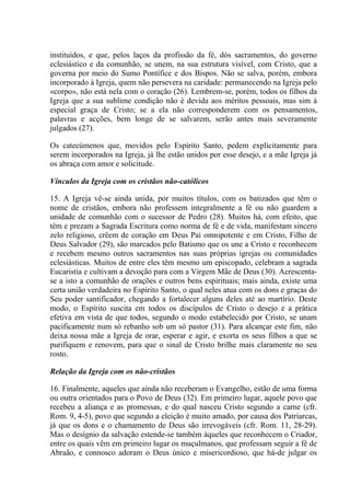 instituídos, e que, pelos laços da profissão da fé, dós sacramentos, do governo
eclesiástico e da comunhão, se unem, na sua estrutura visível, com Cristo, que a
governa por meio do Sumo Pontífice e dos Bispos. Não se salva, porém, embora
incorporado à Igreja, quem não persevera na caridade: permanecendo na Igreja pelo
«corpo», não está nela com o coração (26). Lembrem-se, porém, todos os filhos da
Igreja que a sua sublime condição não é devida aos méritos pessoais, mas sim à
especial graça de Cristo; se a ela não corresponderem com os pensamentos,
palavras e acções, bem longe de se salvarem, serão antes mais severamente
julgados (27).

Os catecúmenos que, movidos pelo Espírito Santo, pedem explicitamente para
serem incorporados na Igreja, já lhe estão unidos por esse desejo, e a mãe Igreja já
os abraça com amor e solicitude.

Vínculos da Igreja com os cristãos não-católicos

15. A Igreja vê-se ainda unida, por muitos títulos, com os batizados que têm o
nome de cristãos, embora não professem integralmente a fé ou não guardem a
unidade de comunhão com o sucessor de Pedro (28). Muitos há, com efeito, que
têm e prezam a Sagrada Escritura como norma de fé e de vida, manifestam sincero
zelo religioso, crêem de coração em Deus Pai omnipotente e em Cristo, Filho de
Deus Salvador (29), são marcados pelo Batismo que os une a Cristo e reconhecem
e recebem mesmo outros sacramentos nas suas próprias igrejas ou comunidades
eclesiásticas. Muitos de entre eles têm mesmo um episcopado, celebram a sagrada
Eucaristia e cultivam a devoção para com a Virgem Mãe de Deus (30). Acrescenta-
se a isto a comunhão de orações e outros bens espirituais; mais ainda, existe uma
certa união verdadeira no Espírito Santo, o qual neles atua com os dons e graças do
Seu poder santificador, chegando a fortalecer alguns deles até ao martírio. Deste
modo, o Espírito suscita em todos os discípulos de Cristo o desejo e a prática
efetiva em vista de que todos, segundo o modo estabelecido por Cristo, se unam
pacificamente num só rebanho sob um só pastor (31). Para alcançar este fim, não
deixa nossa mãe a Igreja de orar, esperar e agir, e exorta os seus filhos a que se
purifiquem e renovem, para que o sinal de Cristo brilhe mais claramente no seu
rosto.

Relação da Igreja com os não-cristãos

16. Finalmente, aqueles que ainda não receberam o Evangelho, estão de uma forma
ou outra orientados para o Povo de Deus (32). Em primeiro lugar, aquele povo que
recebeu a aliança e as promessas, e do qual nasceu Cristo segundo a carne (cfr.
Rom. 9, 4-5), povo que segundo a eleição é muito amado, por causa dos Patriarcas,
já que os dons e o chamamento de Deus são irrevogáveis (cfr. Rom. 11, 28-29).
Mas o desígnio da salvação estende-se também àqueles que reconhecem o Criador,
entre os quais vêm em primeiro lugar os muçulmanos, que professam seguir a fé de
Abraão, e connosco adoram o Deus único e misericordioso, que há-de julgar os
 