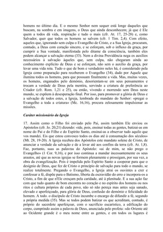 homens no último dia. E o mesmo Senhor nem sequer está longe daqueles que
buscam, na sombra e em imagens, o Deus que ainda desconhecem; já que é Ele
quem a todos dá vida, respiração e tudo o mais (cfr. At. 17, 25-28) e, como
Salvador, quer que todos os homens se salvem (cfr. 1 Tim. 2,4). Com efeito,
aqueles que, ignorando sem culpa o Evangelho de Cristo, e a Sua Igreja, procuram,
contudo, a Deus com coração sincero, e se esforçam, sob o influxo da graça, por
cumprir a Sua vontade, manifestada pelo ditame da consciência, também eles
podem alcançar a salvação eterna (33). Nem a divina Providência nega os auxílios
necessários à salvação àqueles que, sem culpa, não chegaram ainda ao
conhecimento explícito de Deus e se esforçam, não sem o auxílio da graça, por
levar uma vida reta. Tudo o que de bom e verdadeiro neles há, é considerado pela
Igreja como preparação para receberem o Evangelho (34), dado por Aquele que
ilumina todos os homens, para que possuam finalmente a vida. Mas, muitas vezes,
os homens, enganados pelo demónio, desorientam-se em seus pensamentos e
trocam a verdade de Deus pela mentira, servindo a criatura de preferência ao
Criador (cfr. Rom. 1,21 e 25), ou então, vivendo e morrendo sem Deus neste
mundo, se expõem à desesperação final. Por isso, para promover a glória de Deus e
a salvação de todos estes, a Igreja, lembrada do mandato do Senhor: «pregai o
Evangelho a toda a criatura» (Mc. 16,16), procura zelosamente impulsionar as
missões.

Caráter missionário da Igreja

17. Assim como o Filho foi enviado pelo Pai, assim também Ele enviou os
Apóstolos (cfr. Jo. 20,21) dizendo: «ide, pois, ensinai todas as gentes, batizai-as em
nome do Pai e do Filho e do Espírito Santo, ensinai-as a observar tudo aquilo que
vos mandei. Eis que estou convosco todos os dias até à consumação dos séculos»
(Mt. 28, 19-20). A Igreja recebeu dos Apóstolos este mandato solene de Cristo, de
anunciar a verdade da salvação e de a levar até aos confins da terra (cfr. At. 1,8).
Faz, portanto, suas as palavras do Apóstolo: «ai de mim, se não prego o
Evangelho» (1 Cor. 9,16), e por isso continua a mandar incessantemente os seus
arautos, até que as novas igrejas se formem plenamente e prossigam, por sua vez, a
obra da evangelização. Pois é impelida pelo Espírito Santo a cooperar para que o
desígnio de Deus, que fez de Cristo o princípio de salvação para todo o mundo, se
realize totalmente. Pregando o Evangelho, a Igreja atrai os ouvintes a crer e
confessar a fé, dispõe para o Batismo, liberta da escravidão do erro e incorpora-os a
Cristo, a fim de que n'Ele cresçam pela caridade, até à plenitude. E a sua ação faz
com que tudo quanto de bom encontra no coração e no espírito dos homens ou nos
ritos e cultura próprios de cada povo, não só não pereça mas antes seja sanado,
elevado e aperfeiçoado, para glória de Deus, confusão do demónio e felicidade do
homem. A todo. o discípulo de Cristo incumbe o encargo de difundir a fé, segundo
a própria medida (35). Mas se todos podem batizar os que acreditam, contudo, é
próprio do sacerdote aperfeiçoar, com o sacrifício eucarístico, a edificação do
corpo, cumprindo assim a palavra de Deus, anunciada pelo profeta: «do Oriente até
ao Ocidente grande é o meu nome entre as gentes, e em todos os lugares é
 