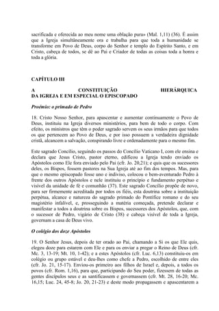 sacrificada e oferecida ao meu nome uma oblação pura» (Mal. 1,11) (36). É assim
que a Igreja simultâneamente ora e trabalha para que toda a humanidade se
transforme em Povo de Deus, corpo do Senhor e templo do Espírito Santo, e em
Cristo, cabeça de todos, se dê ao Pai e Criador de todas as coisas toda a honra e
toda a glória.



CAPÍTULO III

A                CONSTITUIÇÃO                                    HIERÁRQUICA
DA IGREJA E EM ESPECIAL O EPISCOPADO

Proémio: o primado de Pedro

18. Cristo Nosso Senhor, para apascentar e aumentar continuamente o Povo de
Deus, instituiu na Igreja diversos ministérios, para bem de todo o corpo. Com
efeito, os ministros que têm o poder sagrado servem os seus irmãos para que todos
os que pertencem ao Povo de Deus, e por isso possuem a verdadeira dignidade
cristã, alcancem a salvação, conspirando livre e ordenadamente para o mesmo fim.

Este sagrado Concílio, seguindo os passos do Concílio Vaticano I, com ele ensina e
declara que Jesus Cristo, pastor eterno, edificou a Igreja tendo enviado os
Apóstolos como Ele fora enviado pelo Pai (cfr. Jo. 20,21); e quis que os sucessores
deles, os Bispos, fossem pastores na Sua Igreja até ao fim dos tempos. Mas, para
que o mesmo episcopado fosse uno e indiviso, colocou o bem-aventurado Pedro à
frente dos outros Apóstolos e nele instituiu o princípio e fundamento perpétuo e
visível da unidade de fé e comunhão (37). Este sagrado Concílio propõe de novo,
para ser firmemente acreditada por todos os fiéis, esta doutrina sobre a instituição
perpétua, alcance e natureza do sagrado primado do Pontífice romano e do seu
magistério infalível, e, prosseguindo a matéria começada, pretende declarar e
manifestar a todos a doutrina sobre os Bispos, sucessores dos Apóstolos, que, com
o sucessor de Pedro, vigário de Cristo (38) e cabeça visível de toda a Igreja,
governam a casa de Deus vivo.

O colégio dos doze Apóstolos

19. O Senhor Jesus, depois de ter orado ao Pai, chamando a Si os que Ele quis,
elegeu doze para estarem com Ele e para os enviar a pregar o Reino de Deus (cfr.
Mc. 3, 13-19; Mt. 10, 1-42); e a estes Apóstolos (cfr. Luc. 6,13) constituiu-os em
colégio ou grupo estável e deu-lhes como chefe a Pedro, escolhido de entre eles
(cfr. Jo. 21, 15-17). Enviou-os primeiro aos filhos de Israel e, depois, a todos os
povos (cfr. Rom. 1,16), para que, participando do Seu poder, fizessem de todas as
gentes discípulos seus e as santificassem e governassem (cfr. Mt. 28, 16-20; Mc.
16,15; Luc. 24, 45-8; Jo. 20, 21-23) e deste modo propagassem e apascentarem a
 
