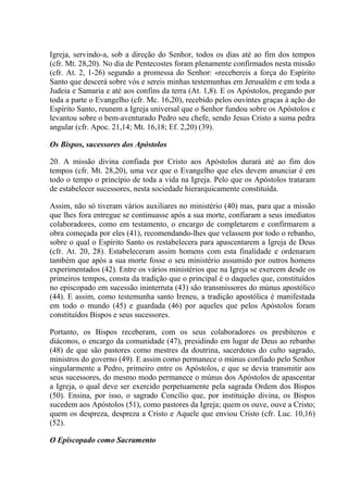 Igreja, servindo-a, sob a direção do Senhor, todos os dias até ao fim dos tempos
(cfr. Mt. 28,20). No dia de Pentecostes foram plenamente confirmados nesta missão
(cfr. At. 2, 1-26) segundo a promessa do Senhor: «recebereis a força do Espírito
Santo que descerá sobre vós e sereis minhas testemunhas em Jerusalém e em toda a
Judeia e Samaria e até aos confins da terra (At. 1,8). E os Apóstolos, pregando por
toda a parte o Evangelho (cfr. Mc. 16,20), recebido pelos ouvintes graças à ação do
Espírito Santo, reunem a Igreja universal que o Senhor fundou sobre os Apóstolos e
levantou sobre o bem-aventurado Pedro seu chefe, sendo Jesus Cristo a suma pedra
angular (cfr. Apoc. 21,14; Mt. 16,18; Ef. 2,20) (39).

Os Bispos, sucessores dos Apóstolos

20. A missão divina confiada por Cristo aos Apóstolos durará até ao fim dos
tempos (cfr. Mt. 28,20), uma vez que o Evangelho que eles devem anunciar é em
todo o tempo o princípio de toda a vida na Igreja. Pelo que os Apóstolos trataram
de estabelecer sucessores, nesta sociedade hierarquicamente constituída.

Assim, não só tiveram vários auxiliares no ministério (40) mas, para que a missão
que lhes fora entregue se continuasse após a sua morte, confiaram a seus imediatos
colaboradores, como em testamento, o encargo de completarem e confirmarem a
obra começada por eles (41), recomendando-lhes que velassem por todo o rebanho,
sobre o qual o Espírito Santo os restabelecera para apascentarem a Igreja de Deus
(cfr. At. 20, 28). Estabeleceram assim homens com esta finalidade e ordenaram
também que após a sua morte fosse o seu ministério assumido por outros homens
experimentados (42). Entre os vários ministérios que na Igreja se exercem desde os
primeiros tempos, consta da tradição que o principal é o daqueles que, constituídos
no episcopado em sucessão ininterruta (43) são transmissores do múnus apostólico
(44). E assim, como testemunha santo Ireneu, a tradição apostólica é manifestada
em todo o mundo (45) e guardada (46) por aqueles que pelos Apóstolos foram
constituídos Bispos e seus sucessores.

Portanto, os Bispos receberam, com os seus colaboradores os presbíteros e
diáconos, o encargo da comunidade (47), presidindo em lugar de Deus ao rebanho
(48) de que são pastores como mestres da doutrina, sacerdotes do culto sagrado,
ministros do governo (49). E assim como permanece o múnus confiado pelo Senhor
singularmente a Pedro, primeiro entre os Apóstolos, e que se devia transmitir aos
seus sucessores, do mesmo modo permanece o múnus dos Apóstolos de apascentar
a Igreja, o qual deve ser exercido perpetuamente pela sagrada Ordem dos Bispos
(50). Ensina, por isso, o sagrado Concílio que, por instituição divina, os Bispos
sucedem aos Apóstolos (51), como pastores da Igreja; quem os ouve, ouve a Cristo;
quem os despreza, despreza a Cristo e Aquele que enviou Cristo (cfr. Luc. 10,16)
(52).

O Episcopado como Sacramento
 