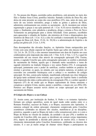 21. Na pessoa dos Bispos, assistidos pelos presbíteros, está presente no meio dos
fiéis o Senhor Jesus Cristo, pontífice máximo. Sentado à direita de Deus Pai, não
deixa de estar presente ao corpo dos seus pontífices (53), mas, antes de mais, por
meio do seu exímio ministério, prega a todas as gentes a palavra de Deus,
administra continuamente aos crentes os sacramento . da fé, incorpora por celeste
regeneração e graças à sua ação paternal cfr. 1 Cor. 4,15) novos membros ao Seu
corpo e, finalmente, com sabedoria e prudência, dirige e orienta o Povo do Novo
Testamento na peregrinação para a eterna felicidade. Estes pastores, escolhidos
para apascentar o rebanho do Senhor, são ministros de Cristo e dispensadores dos
mistérios de Deus (cfr. 1 Cor. 4,1); a eles foi confiado o testemunho do Evangelho
da graça de Deus (cfr. Rom. 15,16; At. 20,24) e a administração do Espírito e da
justiça em glória (cfr. 2 Cor. 3, 8-9).

Para desempenhar tão elevadas funções, os Apóstolos foram enriquecidos por
Cristo com uma efusão especial do Espírito Santo que sobre eles desceu (cfr. At.
1,8; 2,4; Jo. 20, 22-23), e eles mesmos transmitiram este dom do Espírito aos seus
colaboradores pela imposição das mãos (cfr. 1 Tim. 4,14; 2 Tim. 1, 6-7), o qual foi
transmitido até aos nossos dias através da consagração episcopal (54). Ensina,
porém, o sagrado Concílio que, pela consagração episcopal, se confere a plenitude
do sacramento da Ordem, aquela que é chamada sumo sacerdócio e suma do
sagrado ministério na tradição litúrgica e nos santos Padres (55). A consagração
episcopal, juntamente com o poder de santificar, confere também os poderes de
ensinar e governar, os quais, no entanto, por sua própria natureza, só podem ser
exercidos em comunhão hierárquica com a cabeça e os membros do colégio
episcopal. De fato, consta pela tradição, manifestada sobretudo nos ritos litúrgicos
da Igreja tanto ocidental como oriental, que a graça do Espírito Santo é conferida
pela imposição das mãos e pelas palavras da consagração (56), e o caráter sagrado é
impresso (57) de tal modo que os Bispos representam de forma eminente e
conspícua o próprio Cristo, mestre, pastor e pontífice, e atuam em vez d'Ele (58).
Pertence aos Bispos assumir novos eleitos no corpo episcopal por meio do
sacramento da Ordem.

O Colégio dos Bispos e a sua Cabeça

22. Assim como, por instituição do Senhor, S. Pedro e os restantes Apóstolos
formam um colégio apostólico, assim de igual modo estão unidos entre si o
Romano Pontífice, sucessor de Pedro, e os Bispos, sucessores dos Apóstolos. A
natureza colegial da ordem episcopal, claramente comprovada pelos Concílios
ecuménicos celebrados no decurso dos séculos, manifesta-se já na disciplina.
primitiva, segundo a qual os Bispos de todo o orbe comunicavam entre si e com o
Bispo de Roma no vínculo da unidade, da caridade e da paz (59); e também na
reunião de Concílios (60), nos quais se decidiram em comum coisas importantes
(61), depois de ponderada a decisão pelo parecer de muitos (62); o mesmo é
claramente demonstrado pelos Concílios Ecuménicos, celebrados no decurso dos
séculos. E o uso já muito antigo de chamar vários Bispos a participarem na
 