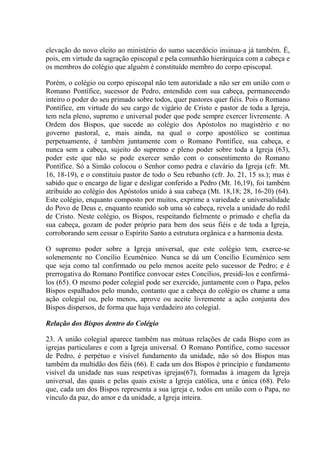 elevação do novo eleito ao ministério do sumo sacerdócio insinua-a já também. É,
pois, em virtude da sagração episcopal e pela comunhão hierárquica com a cabeça e
os membros do colégio que alguém é constituído membro do corpo episcopal.

Porém, o colégio ou corpo episcopal não tem autoridade a não ser em união com o
Romano Pontífice, sucessor de Pedro, entendido com sua cabeça, permanecendo
inteiro o poder do seu primado sobre todos, quer pastores quer fiéis. Pois o Romano
Pontífice, em virtude do seu cargo de vigário de Cristo e pastor de toda a Igreja,
tem nela pleno, supremo e universal poder que pode sempre exercer livremente. A
Ordem dos Bispos, que sucede ao colégio dos Apóstolos no magistério e no
governo pastoral, e, mais ainda, na qual o corpo apostólico se continua
perpetuamente, é também juntamente com o Romano Pontífice, sua cabeça, e
nunca sem a cabeça, sujeito do supremo e pleno poder sobre toda a Igreja (63),
poder este que não se pode exercer senão com o consentimento do Romano
Pontífice. Só a Simão colocou o Senhor como pedra e clavário da Igreja (cfr. Mt.
16, 18-19), e o constituiu pastor de todo o Seu rebanho (cfr. Jo. 21, 15 ss.); mas é
sabido que o encargo de ligar e desligar conferido a Pedro (Mt. 16,19), foi também
atribuído ao colégio dos Apóstolos unido à sua cabeça (Mt. 18,18; 28, 16-20) (64).
Este colégio, enquanto composto por muitos, exprime a variedade e universalidade
do Povo de Deus e, enquanto reunido sob uma só cabeça, revela a unidade do redil
de Cristo. Neste colégio, os Bispos, respeitando fielmente o primado e chefia da
sua cabeça, gozam de poder próprio para bem dos seus fiéis e de toda a Igreja,
corroborando sem cessar o Espírito Santo a estrutura orgânica e a harmonia desta.

O supremo poder sobre a Igreja universal, que este colégio tem, exerce-se
solenemente no Concílio Ecuménico. Nunca se dá um Concílio Ecuménico sem
que seja como tal confirmado ou pelo menos aceite pelo sucessor de Pedro; e é
prerrogativa do Romano Pontífice convocar estes Concílios, presidi-los e confirmá-
los (65). O mesmo poder colegial pode ser exercido, juntamente com o Papa, pelos
Bispos espalhados pelo mundo, contanto que a cabeça do colégio os chame a uma
ação colegial ou, pelo menos, aprove ou aceite livremente a ação conjunta dos
Bispos dispersos, de forma que haja verdadeiro ato colegial.

Relação dos Bispos dentro do Colégio

23. A união colegial aparece também nas mútuas relações de cada Bispo com as
igrejas particulares e com a Igreja universal. O Romano Pontífice, como sucessor
de Pedro, é perpétuo e visível fundamento da unidade, não só dos Bispos mas
também da multidão dos fiéis (66). E cada um dos Bispos é princípio e fundamento
visível da unidade nas suas respetivas igrejas(67), formadas à imagem da Igreja
universal, das quais e pelas quais existe a Igreja católica, una e única (68). Pelo
que, cada um dos Bispos representa a sua igreja e, todos em união com o Papa, no
vínculo da paz, do amor e da unidade, a Igreja inteira.
 
