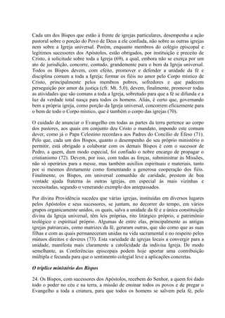 Cada um dos Bispos que estão à frente de igrejas particulares, desempenha a ação
pastoral sobre o porção do Povo de Deus a ele confiada, não sobre as outras igrejas
nem sobre a Igreja universal. Porém, enquanto membros do colégio episcopal e
legítimos sucessores dos Apóstolos, estão obrigados, por instituição e preceito de
Cristo, à solicitude sobre toda a Igreja (69), a qual, embora não se exerça por um
ato de jurisdição, concorre, contudo, grandemente para o bem da Igreja universal.
Todos os Bispos devem, com efeito, promover e defender a unidade da fé e
disciplina comum a toda a Igreja; formar os fiéis no amor pelo Corpo místico de
Cristo, principalmente pelos membros pobres, sofredores e que padecem
perseguição por amor da justiça (cfr. Mt. 5,0); devem, finalmente, promover todas
as atividades que são comuns a toda a Igreja, sobretudo para que a fé se difunda e a
luz da verdade total nasça para todos os homens. Aliás, é certo que, governando
bem a própria igreja, como porção da Igreja universal, concorrem eficazmente para
o bem de todo o Corpo místico, que é também o corpo das igrejas (70).

O cuidado de anunciar o Evangelho em todas as partes da terra pertence ao corpo
dos pastores, aos quais em conjunto deu Cristo o mandato, impondo este comum
dever, como já o Papa Celestino recordava aos Padres do Concílio de Éfeso (71).
Pelo que, cada um dos Bispos, quanto o desempenho do seu próprio ministério o
permitir, está obrigado a colaborar com os demais Bispos é com o sucessor de
Pedro, a quem, dum modo especial, foi confiado o nobre encargo de propagar o
cristianismo (72). Devem, por isso, com todas as forças, subministrar às Missões,
não só operários para a messe, mas também auxílios espirituais e materiais, tanto
por si mesmos diretamente como fomentando a generosa cooperação dos fiéis.
Finalmente, os Bispos, em universal comunhão de caridade, prestem de boa
vontade ajuda fraterna às outras igrejas, em especial às mais vizinhas e
necessitadas, segundo o venerando exemplo dos antepassados.

Por divina Providência sucedeu que várias igrejas, instituídas em diversos lugares
pelos Apóstolos e seus sucessores, se juntam, no decorrer do tempo, em vários
grupos organicamente unidos, os quais, salva a unidade da fé e a única constituição
divina da Igreja universal, têm leis próprias, rito litúrgico próprio, e patrimônio
teológico e espiritual próprio. Algumas de entre elas, principalmente as antigas
igrejas patriarcais, como matrizes da fé, geraram outras, que são como que as suas
filhas e com as quais permaneceram unidas na vida sacramental e no respeito pelos
mútuos direitos e deveres (73). Esta variedade de igrejas locais a convergir para a
unidade, manifesta mais claramente a catolicidade da indivisa Igreja. De modo
semelhante, as Conferências episcopais podem hoje aportar uma contribuição
múltipla e fecunda para que o sentimento colegial leve a aplicações concretas.

O tríplice ministério dos Bispos

24. Os Bispos, com sucessores dos Apóstolos, recebem do Senhor, a quem foi dado
todo o poder no céu e na terra, a missão de ensinar todos os povos e de pregar o
Evangelho a toda a criatura, para que todos os homens se salvem pela fé, pelo
 
